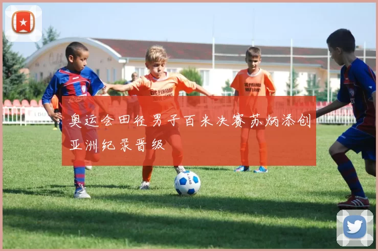 奥运会田径男子百米决赛苏炳添创亚洲纪录晋级
