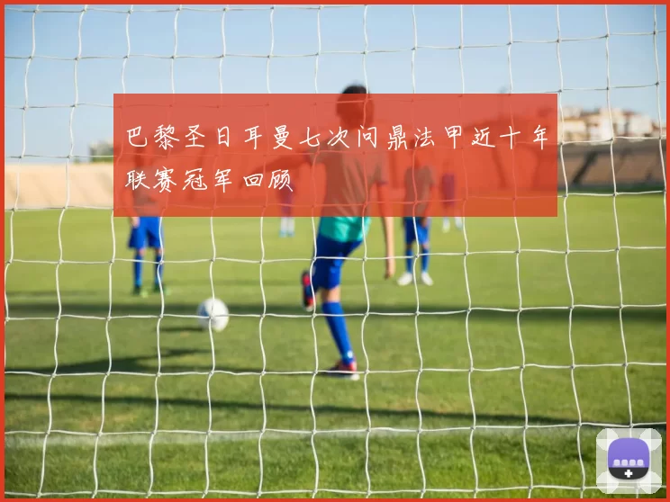 巴黎圣日耳曼七次问鼎法甲近十年联赛冠军回顾