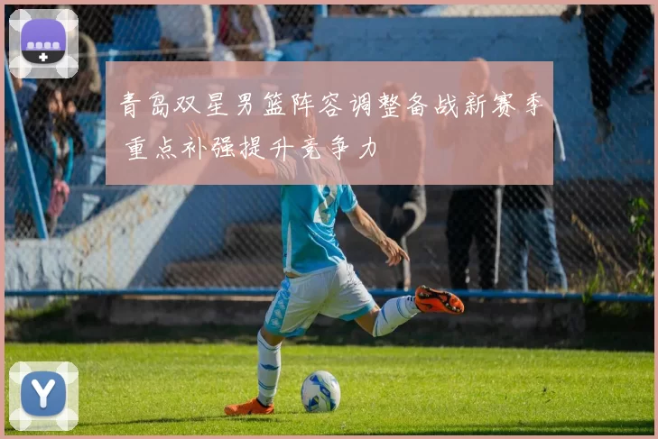 青岛双星男篮阵容调整备战新赛季 重点补强提升竞争力