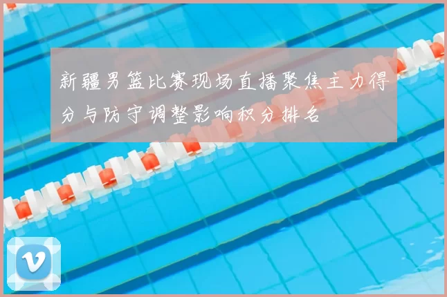 新疆男篮比赛现场直播聚焦主力得分与防守调整影响积分排名