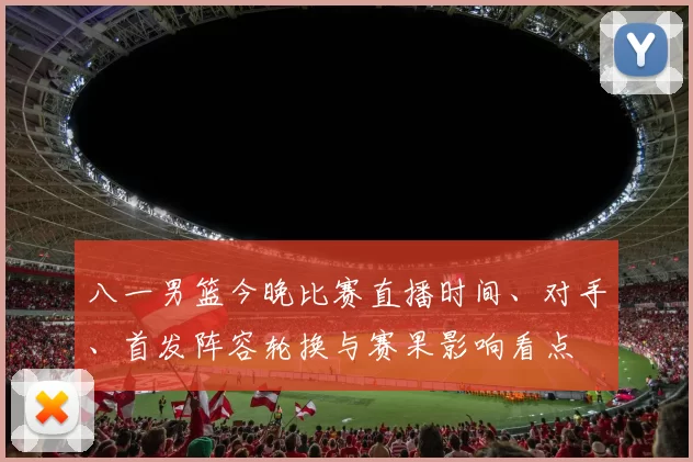 八一男篮今晚比赛直播时间、对手、首发阵容轮换与赛果影响看点
