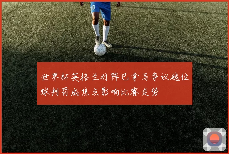 世界杯英格兰对阵巴拿马争议越位球判罚成焦点影响比赛走势