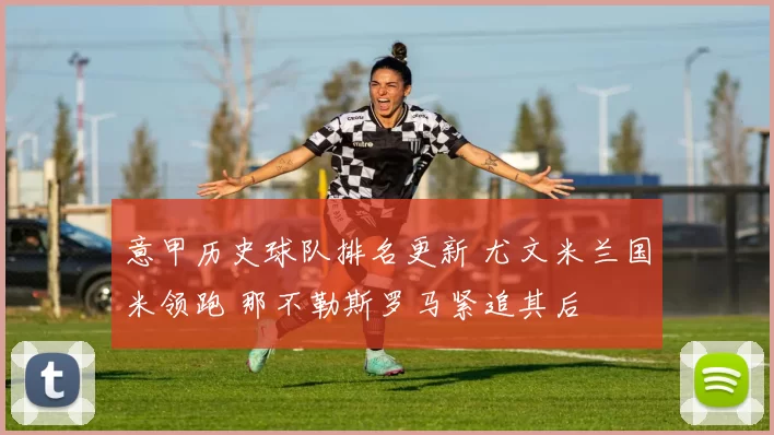意甲历史球队排名更新 尤文米兰国米领跑 那不勒斯罗马紧追其后
