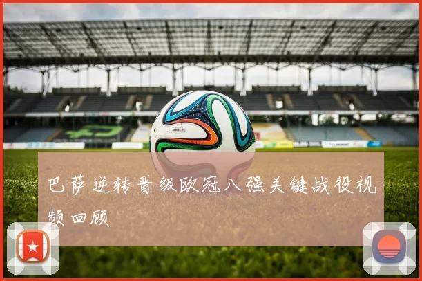 巴萨逆转晋级欧冠八强关键战役视频回顾