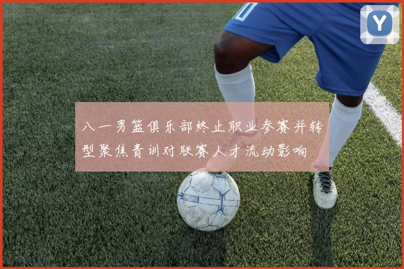 八一男篮俱乐部终止职业参赛并转型聚焦青训对联赛人才流动影响