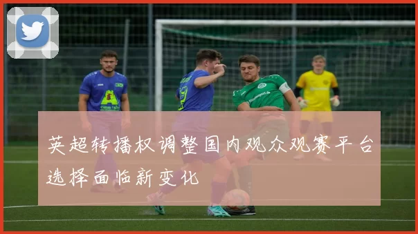英超转播权调整国内观众观赛平台选择面临新变化