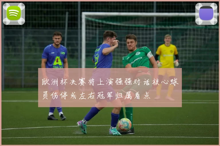 欧洲杯决赛将上演强强对话核心球员伤停或左右冠军归属看点