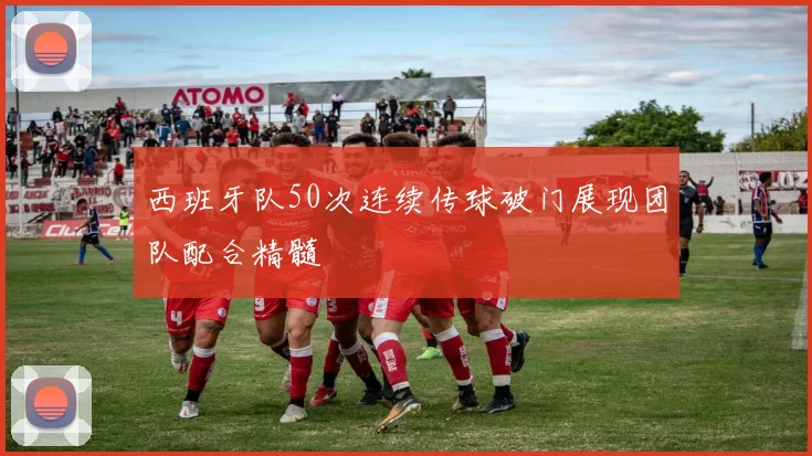 西班牙队50次连续传球破门展现团队配合精髓