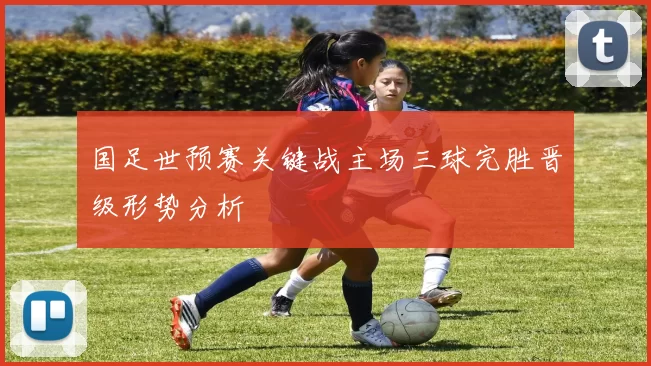 国足世预赛关键战主场三球完胜晋级形势分析