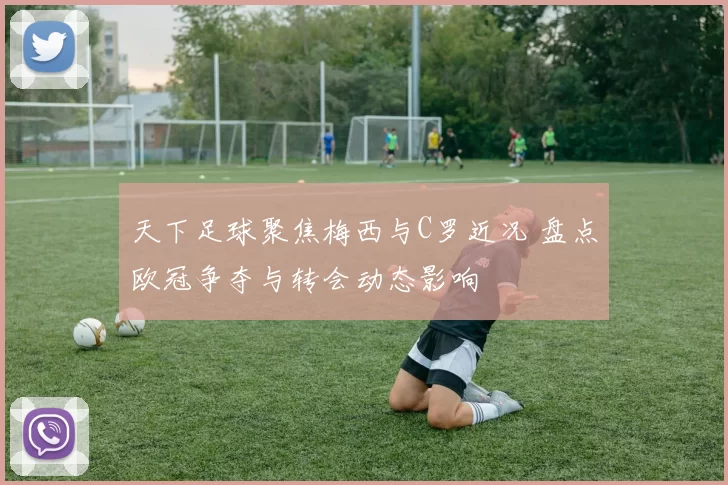 天下足球聚焦梅西与C罗近况 盘点欧冠争夺与转会动态影响