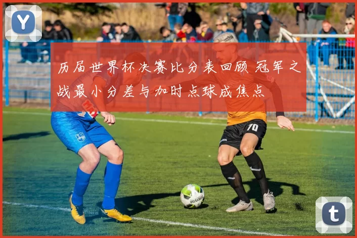 历届世界杯决赛比分表回顾 冠军之战最小分差与加时点球成焦点