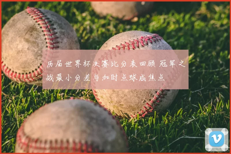 历届世界杯决赛比分表回顾 冠军之战最小分差与加时点球成焦点