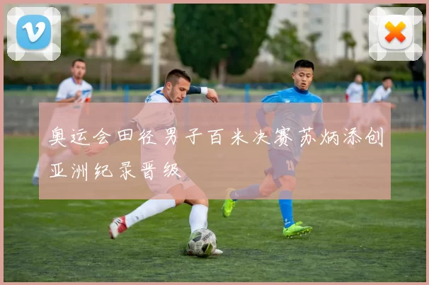 奥运会田径男子百米决赛苏炳添创亚洲纪录晋级