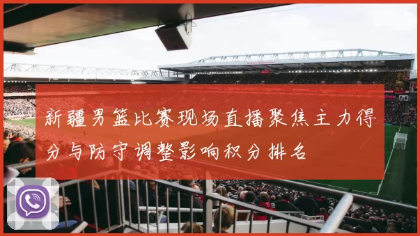新疆男篮比赛现场直播聚焦主力得分与防守调整影响积分排名