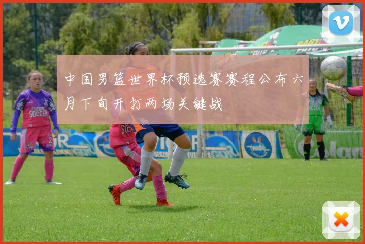 中国男篮世界杯预选赛赛程公布六月下旬开打两场关键战